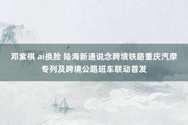 邓紫棋 ai换脸 陆海新通说念跨境铁路重庆汽摩专列及跨境公路班车联动首发
