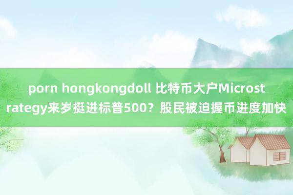 porn hongkongdoll 比特币大户Microstrategy来岁挺进标普500？股民被迫握币进度加快
