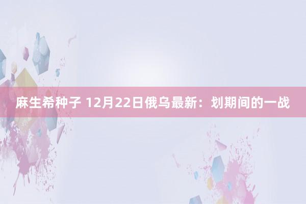 麻生希种子 12月22日俄乌最新：划期间的一战