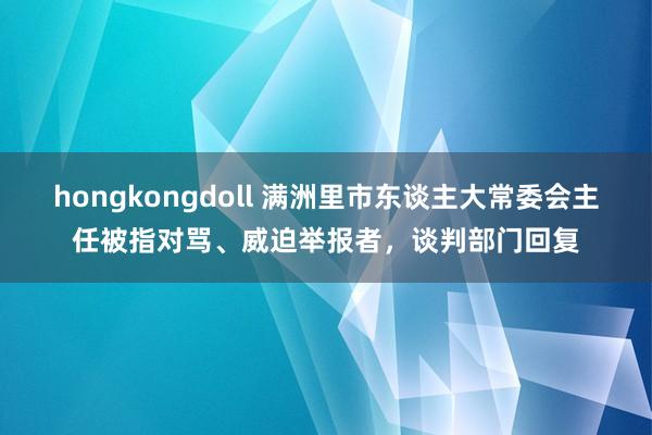 hongkongdoll 满洲里市东谈主大常委会主任被指对骂、威迫举报者，谈判部门回复