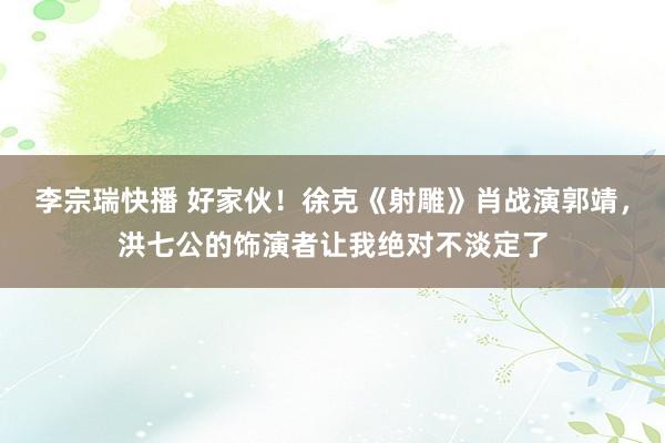 李宗瑞快播 好家伙！徐克《射雕》肖战演郭靖，洪七公的饰演者让我绝对不淡定了