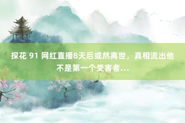 探花 91 网红直播8天后或然离世，真相流出他不是第一个受害者…