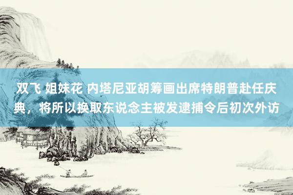 双飞 姐妹花 内塔尼亚胡筹画出席特朗普赴任庆典，将所以换取东说念主被发逮捕令后初次外访