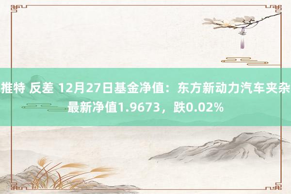 推特 反差 12月27日基金净值：东方新动力汽车夹杂最新净值1.9673，跌0.02%