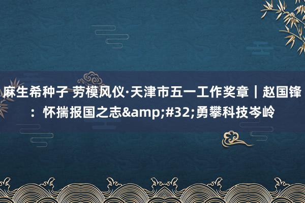 麻生希种子 劳模风仪·天津市五一工作奖章｜赵国锋：怀揣报国之志&#32;勇攀科技岑岭