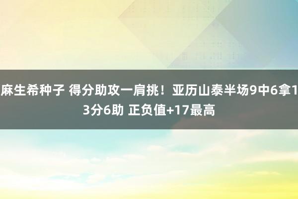 麻生希种子 得分助攻一肩挑！亚历山泰半场9中6拿13分6助 正负值+17最高