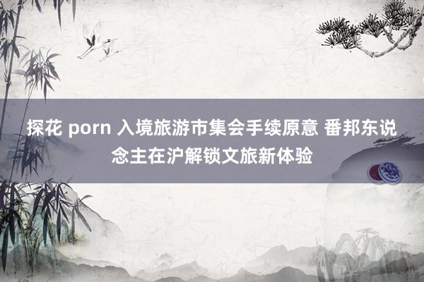 探花 porn 入境旅游市集会手续原意 番邦东说念主在沪解锁文旅新体验