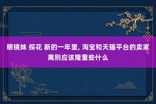 眼镜妹 探花 新的一年里， 淘宝和天猫平台的卖家离别应该隆重些什么