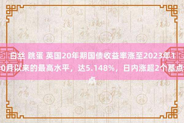 白丝 跳蛋 英国20年期国债收益率涨至2023年10月以来的最高水平，达5.148%，日内涨超2个基点