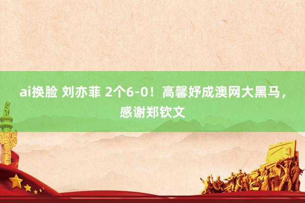 ai换脸 刘亦菲 2个6-0！高馨妤成澳网大黑马，感谢郑钦文