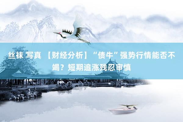 丝袜 写真 【财经分析】“债牛”强势行情能否不竭？短期追涨残忍审慎
