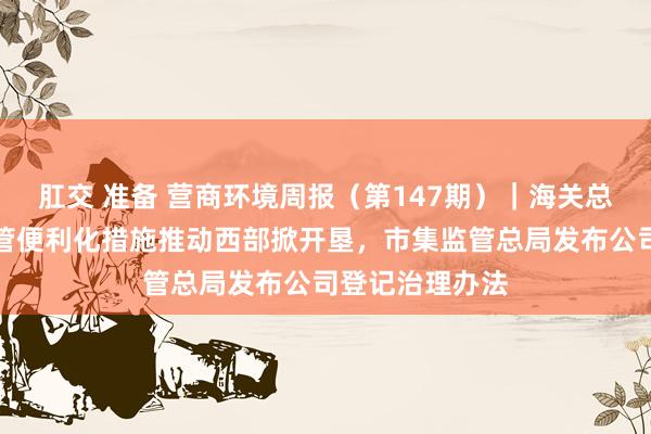 肛交 准备 营商环境周报（第147期）｜海关总署探索革命监管便利化措施推动西部掀开垦，市集监管总局发布公司登记治理办法