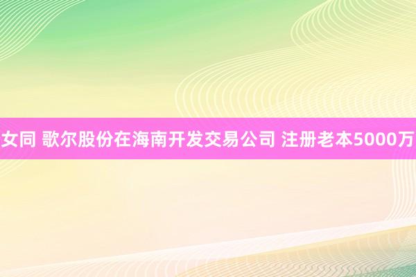 女同 歌尔股份在海南开发交易公司 注册老本5000万