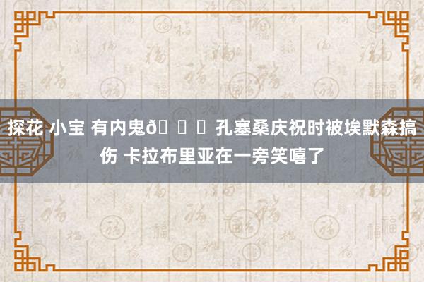 探花 小宝 有内鬼😅孔塞桑庆祝时被埃默森搞伤 卡拉布里亚在一旁笑嘻了
