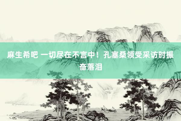 麻生希吧 一切尽在不言中！孔塞桑领受采访时振奋落泪
