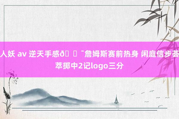人妖 av 逆天手感🎯詹姆斯赛前热身 闲庭信步荟萃掷中2记logo三分