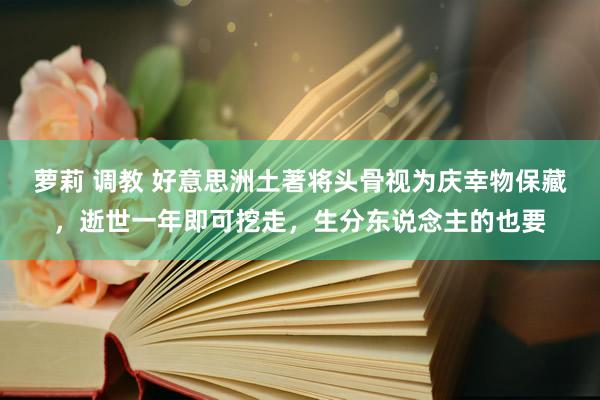 萝莉 调教 好意思洲土著将头骨视为庆幸物保藏，逝世一年即可挖走，生分东说念主的也要