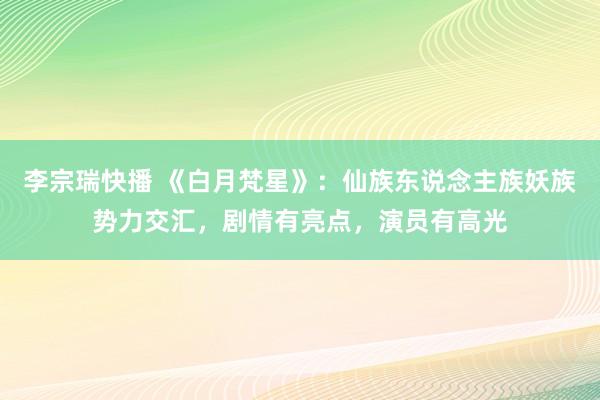 李宗瑞快播 《白月梵星》：仙族东说念主族妖族势力交汇，剧情有亮点，演员有高光