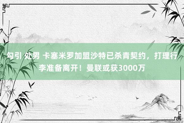勾引 处男 卡塞米罗加盟沙特已杀青契约，打理行李准备离开！曼联或获3000万