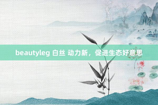 beautyleg 白丝 动力新，促进生态好意思