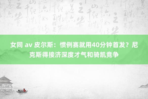 女同 av 皮尔斯：惯例赛就用40分钟首发？尼克斯得接济深度才气和骑凯竞争