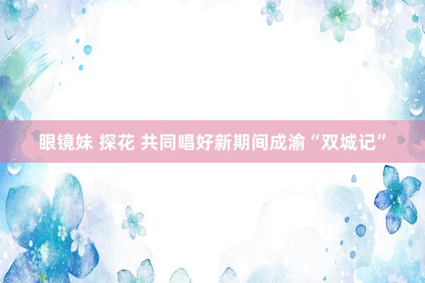 眼镜妹 探花 共同唱好新期间成渝“双城记”