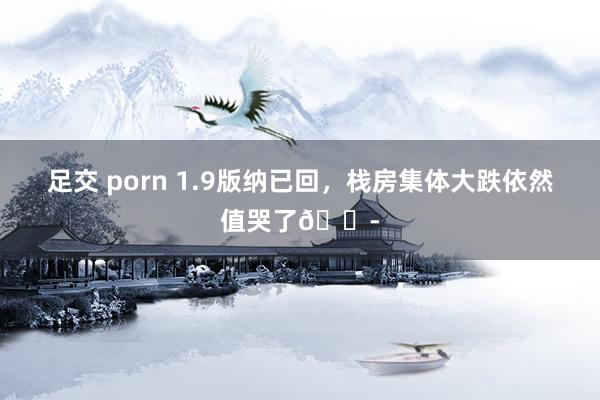 足交 porn 1.9版纳已回，栈房集体大跌依然值哭了😭