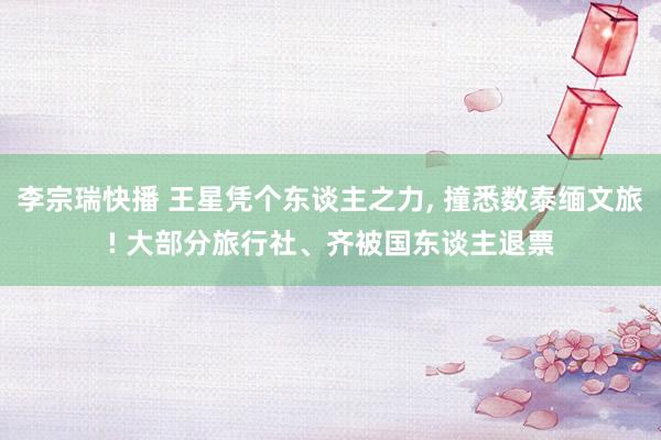 李宗瑞快播 王星凭个东谈主之力, 撞悉数泰缅文旅! 大部分旅行社、齐被国东谈主退票