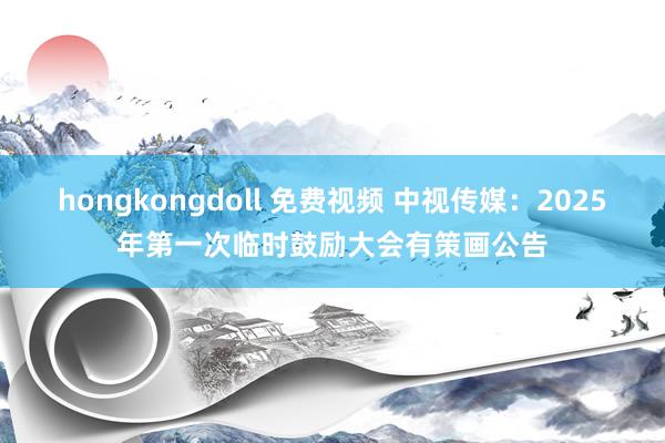 hongkongdoll 免费视频 中视传媒：2025年第一次临时鼓励大会有策画公告