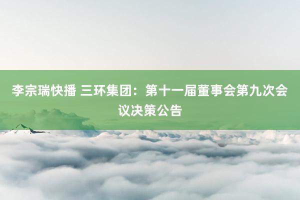 李宗瑞快播 三环集团：第十一届董事会第九次会议决策公告