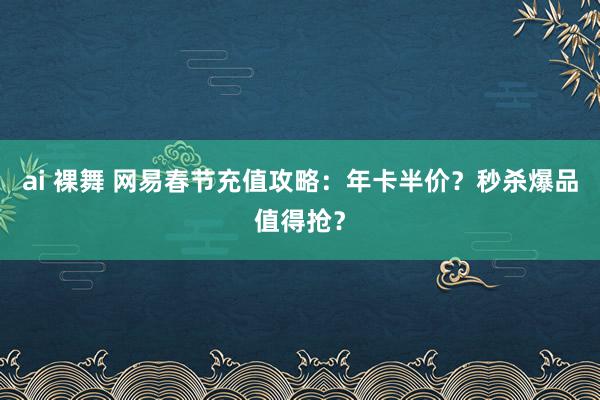 ai 裸舞 网易春节充值攻略：年卡半价？秒杀爆品值得抢？