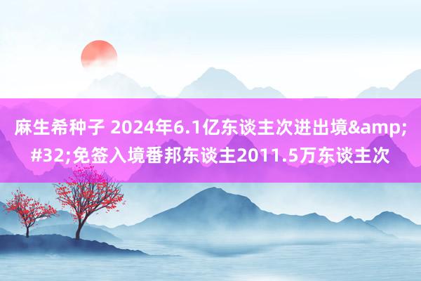 麻生希种子 2024年6.1亿东谈主次进出境&#32;免签入境番邦东谈主2011.5万东谈主次