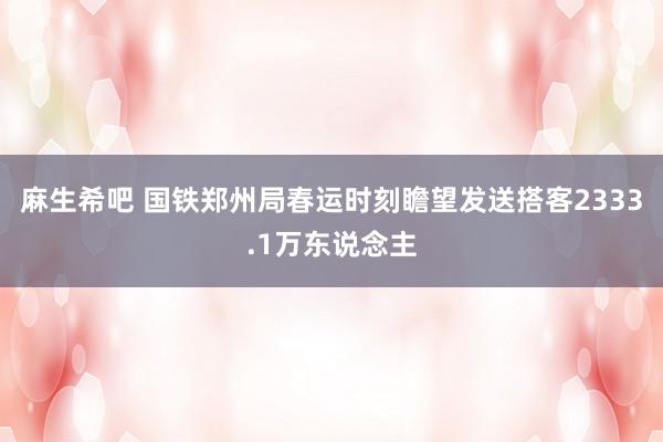 麻生希吧 国铁郑州局春运时刻瞻望发送搭客2333.1万东说念主