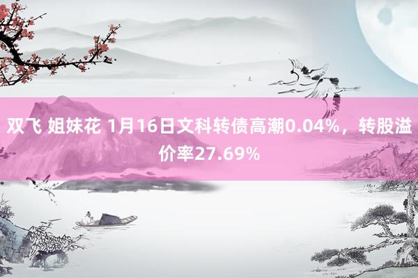 双飞 姐妹花 1月16日文科转债高潮0.04%，转股溢价率27.69%