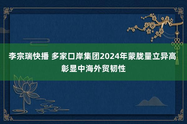 李宗瑞快播 多家口岸集团2024年蒙胧量立异高 彰显中海外贸韧性