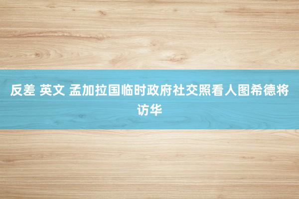 反差 英文 孟加拉国临时政府社交照看人图希德将访华