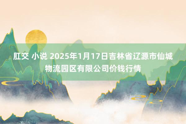 肛交 小说 2025年1月17日吉林省辽源市仙城物流园区有限公司价钱行情