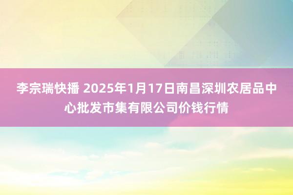 李宗瑞快播 2025年1月17日南昌深圳农居品中心批发市集有限公司价钱行情