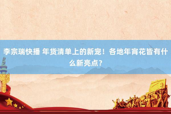 李宗瑞快播 年货清单上的新宠！各地年宵花皆有什么新亮点？