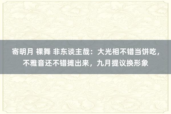 寄明月 裸舞 非东谈主哉：大光相不错当饼吃，不雅音还不错摊出来，九月提议换形象