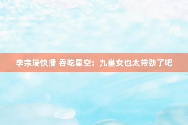 李宗瑞快播 吞吃星空：九皇女也太带劲了吧