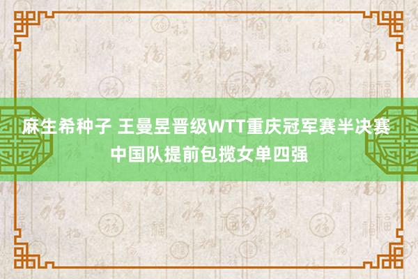 麻生希种子 王曼昱晋级WTT重庆冠军赛半决赛 中国队提前包揽女单四强