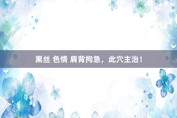 黑丝 色情 肩背拘急，此穴主治！