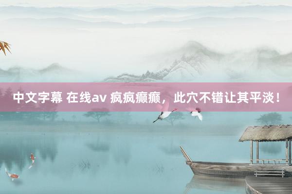 中文字幕 在线av 疯疯癫癫，此穴不错让其平淡！