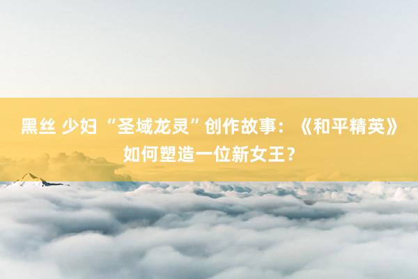黑丝 少妇 “圣域龙灵”创作故事：《和平精英》如何塑造一位新女王？
