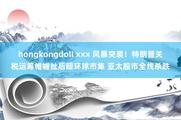 hongkongdoll xxx 风暴突袭！特朗普关税运筹帷幄扯后腿环球市集 亚太股市全线杀跌
