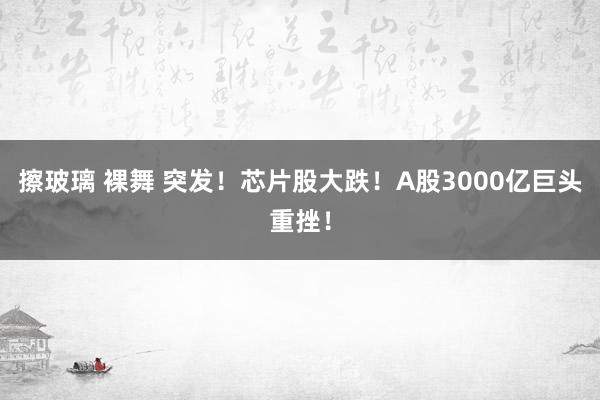 擦玻璃 裸舞 突发！芯片股大跌！A股3000亿巨头重挫！