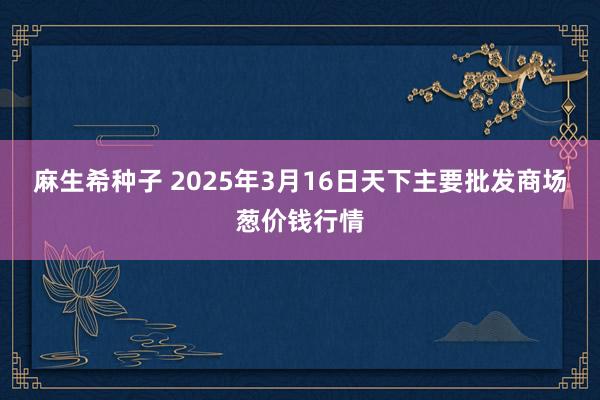 麻生希种子 2025年3月16日天下主要批发商场葱价钱行情