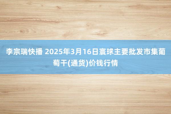 李宗瑞快播 2025年3月16日寰球主要批发市集葡萄干(通货)价钱行情