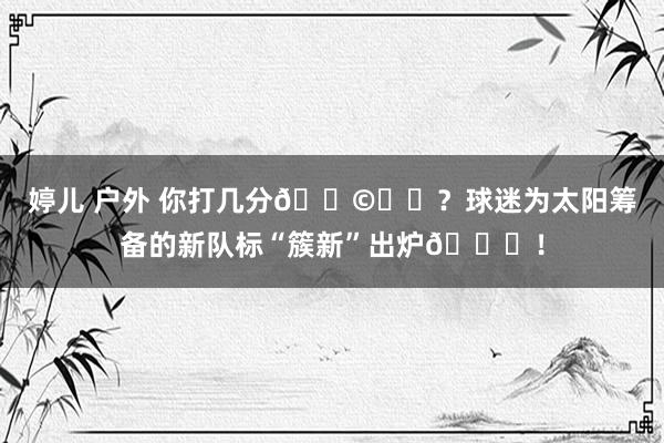 婷儿 户外 你打几分💩☀️？球迷为太阳筹备的新队标“簇新”出炉😋！